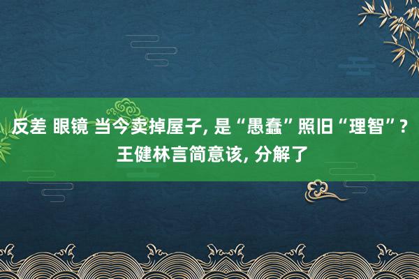 反差 眼镜 当今卖掉屋子， 是“愚蠢”照旧“理智”? 王健林言简意该， 分解了