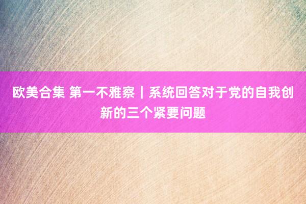 欧美合集 第一不雅察｜系统回答对于党的自我创新的三个紧要问题