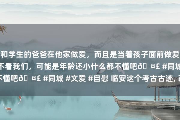 和学生的爸爸在他家做爱，而且是当着孩子面前做爱，太刺激了，孩子完全不看我们，可能是年龄还小什么都不懂吧🤣 #同城 #文爱 #自慰 临安这个考古古迹， 改名了