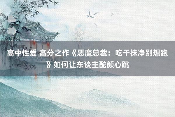 高中性爱 高分之作《恶魔总裁：吃干抹净别想跑》如何让东谈主酡颜心跳