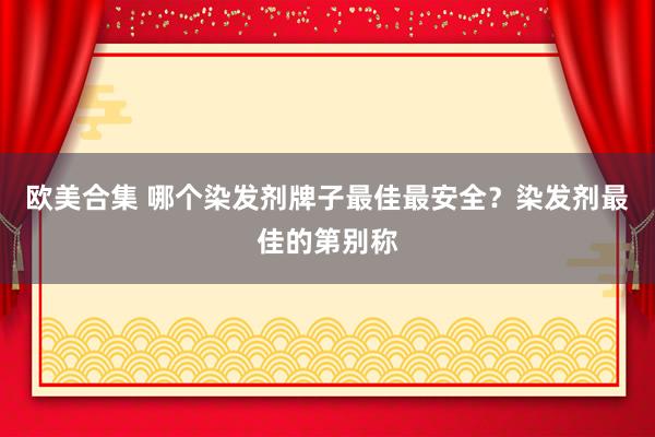 欧美合集 哪个染发剂牌子最佳最安全？染发剂最佳的第别称