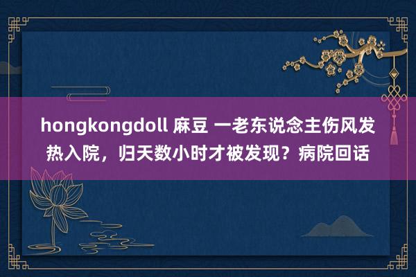 hongkongdoll 麻豆 一老东说念主伤风发热入院，归天数小时才被发现？病院回话