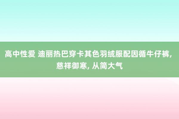 高中性爱 迪丽热巴穿卡其色羽绒服配因循牛仔裤， 慈祥御寒， 从简大气