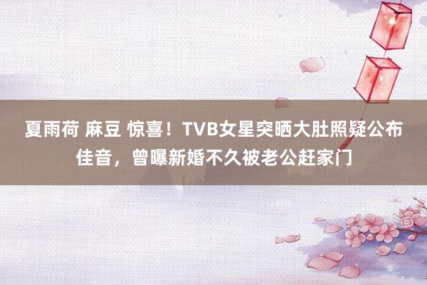 夏雨荷 麻豆 惊喜！TVB女星突晒大肚照疑公布佳音，曾曝新婚不久被老公赶家门