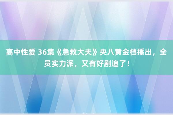 高中性爱 36集《急救大夫》央八黄金档播出，全员实力派，又有好剧追了！