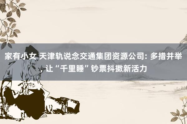 家有小女 天津轨说念交通集团资源公司: 多措并举， 让“千里睡”钞票抖擞新活力