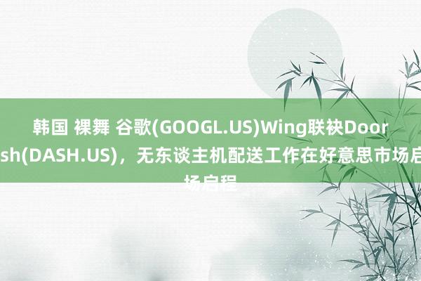 韩国 裸舞 谷歌(GOOGL.US)Wing联袂DoorDash(DASH.US)，无东谈主机配送工作在好意思市场启程