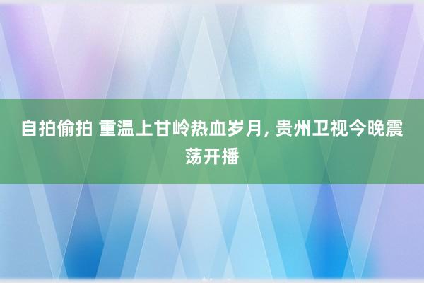 自拍偷拍 重温上甘岭热血岁月， 贵州卫视今晚震荡开播