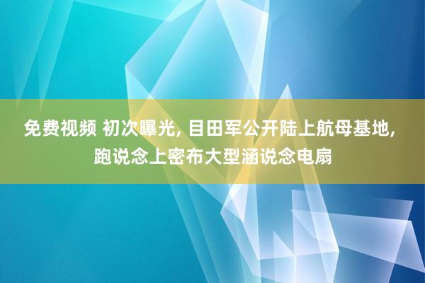 免费视频 初次曝光， 目田军公开陆上航母基地， 跑说念上密布大型涵说念电扇