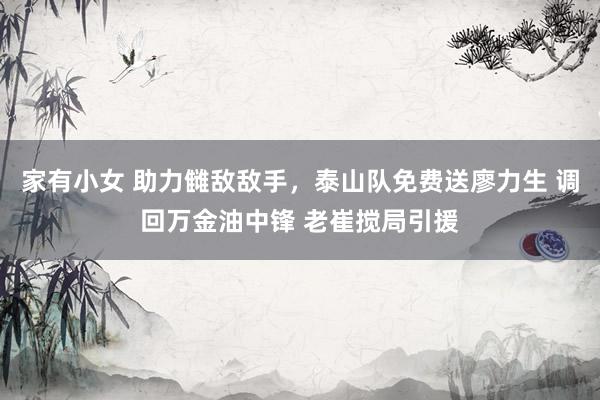 家有小女 助力雠敌敌手，泰山队免费送廖力生 调回万金油中锋 老崔搅局引援