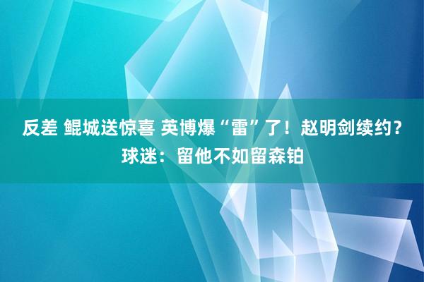 反差 鲲城送惊喜 英博爆“雷”了！赵明剑续约？球迷：留他不如留森铂