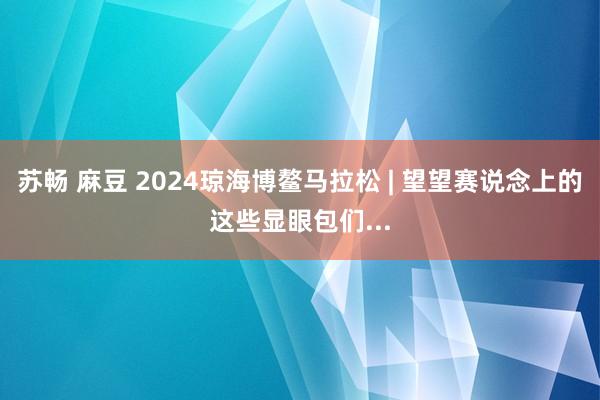 苏畅 麻豆 2024琼海博鳌马拉松 | 望望赛说念上的这些显眼包们...