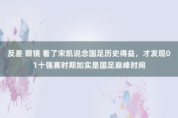 反差 眼镜 看了宋凯说念国足历史得益，才发现01十强赛时期如实是国足巅峰时间