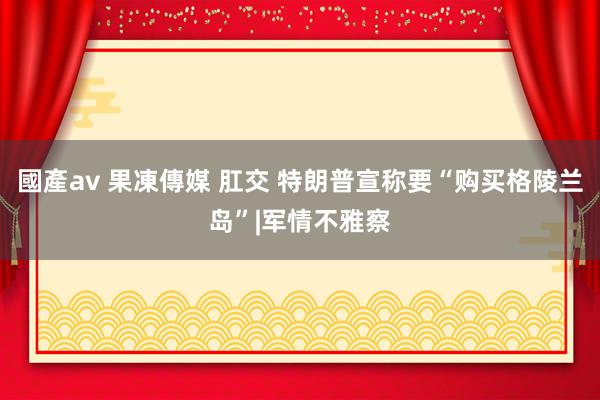 國產av 果凍傳媒 肛交 特朗普宣称要“购买格陵兰岛”|军情不雅察