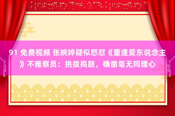 91 免费视频 张婉婷疑似怒怼《重逢爱东说念主》不雅察员：挑拨捣鼓，确凿毫无同理心