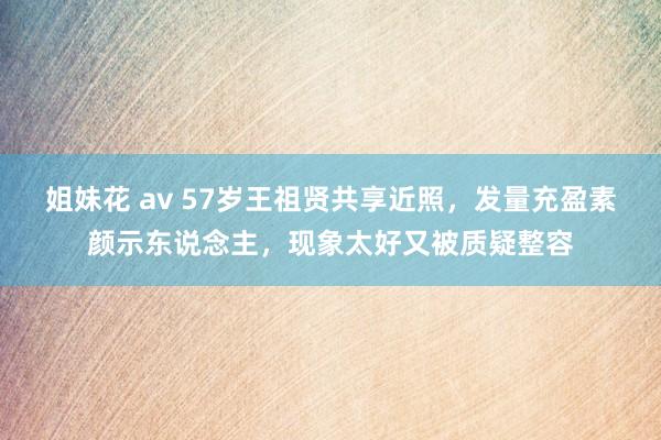 姐妹花 av 57岁王祖贤共享近照，发量充盈素颜示东说念主，现象太好又被质疑整容