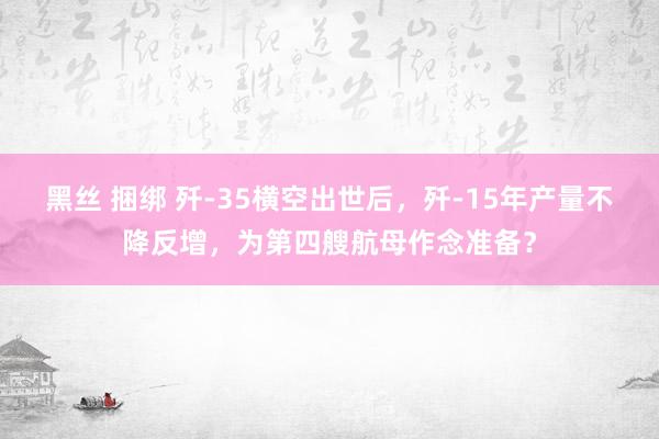 黑丝 捆绑 歼-35横空出世后，歼-15年产量不降反增，为第四艘航母作念准备？