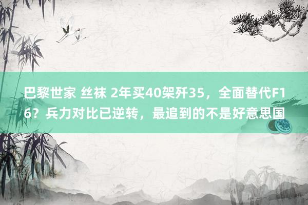 巴黎世家 丝袜 2年买40架歼35，全面替代F16？兵力对比已逆转，最追到的不是好意思国