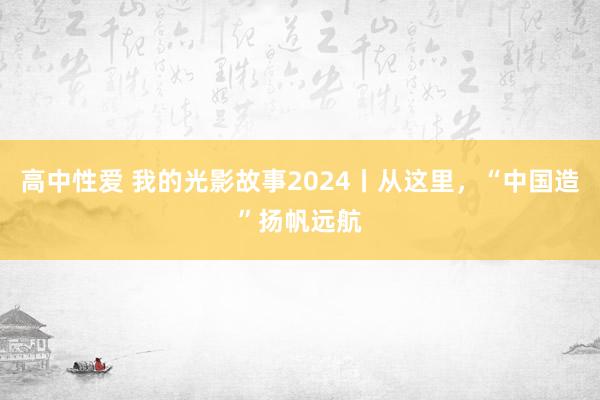 高中性爱 我的光影故事2024丨从这里，“中国造”扬帆远航