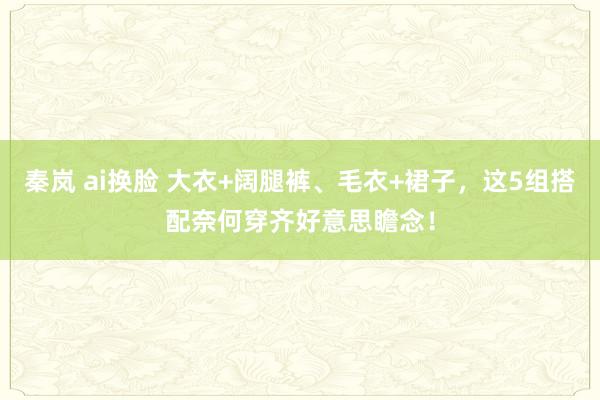 秦岚 ai换脸 大衣+阔腿裤、毛衣+裙子，这5组搭配奈何穿齐好意思瞻念！