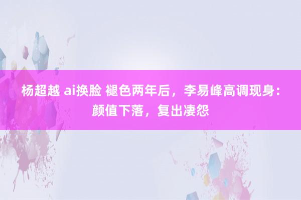 杨超越 ai换脸 褪色两年后，李易峰高调现身：颜值下落，复出凄怨