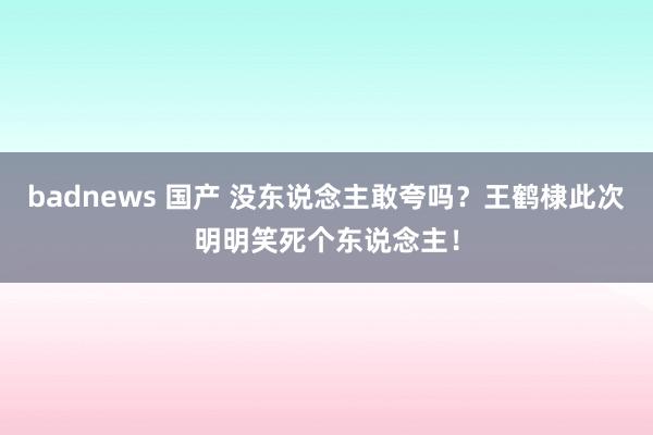 badnews 国产 没东说念主敢夸吗？王鹤棣此次明明笑死个东说念主！