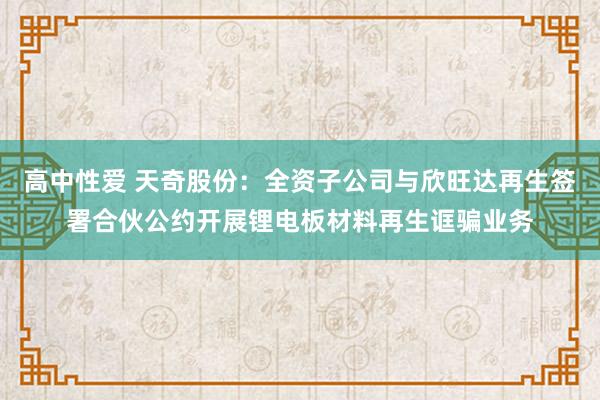 高中性爱 天奇股份：全资子公司与欣旺达再生签署合伙公约开展锂电板材料再生诓骗业务