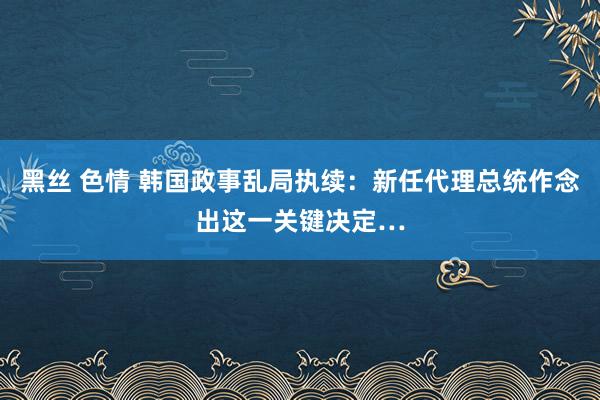 黑丝 色情 韩国政事乱局执续：新任代理总统作念出这一关键决定…