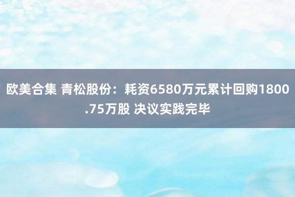 欧美合集 青松股份：耗资6580万元累计回购1800.75万股 决议实践完毕