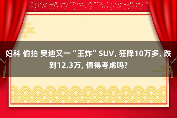 妇科 偷拍 奥迪又一“王炸”SUV， 狂降10万多， 跌到12.3万， 值得考虑吗?