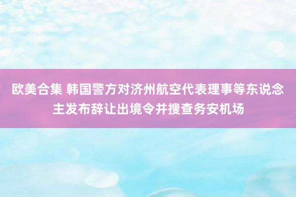 欧美合集 韩国警方对济州航空代表理事等东说念主发布辞让出境令并搜查务安机场