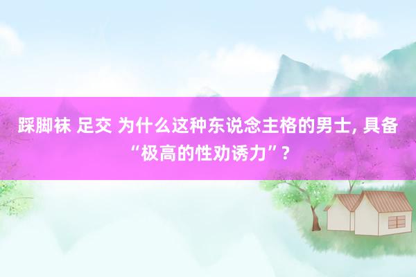 踩脚袜 足交 为什么这种东说念主格的男士， 具备“极高的性劝诱力”?