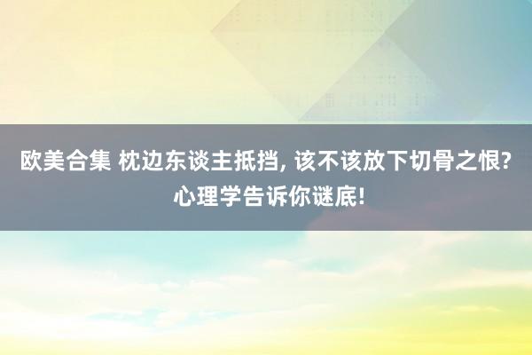 欧美合集 枕边东谈主抵挡， 该不该放下切骨之恨? 心理学告诉你谜底!