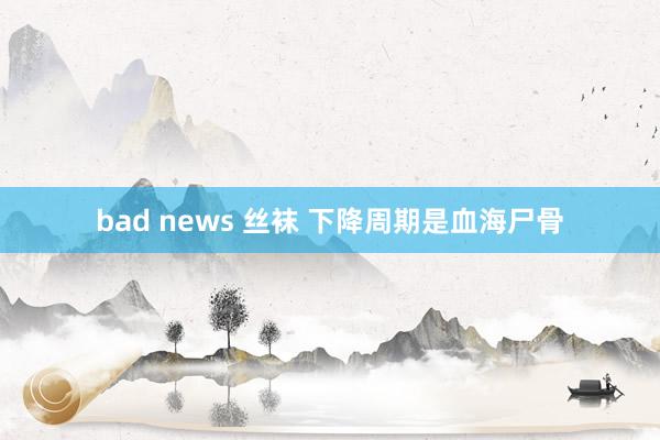 bad news 丝袜 下降周期是血海尸骨