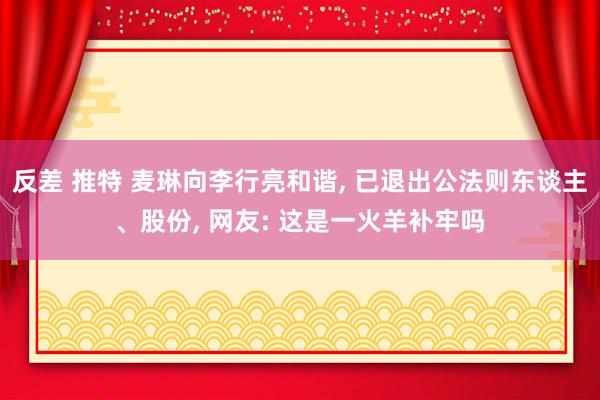 反差 推特 麦琳向李行亮和谐， 已退出公法则东谈主、股份， 网友: 这是一火羊补牢吗