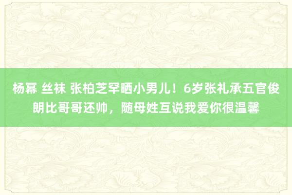 杨幂 丝袜 张柏芝罕晒小男儿！6岁张礼承五官俊朗比哥哥还帅，随母姓互说我爱你很温馨