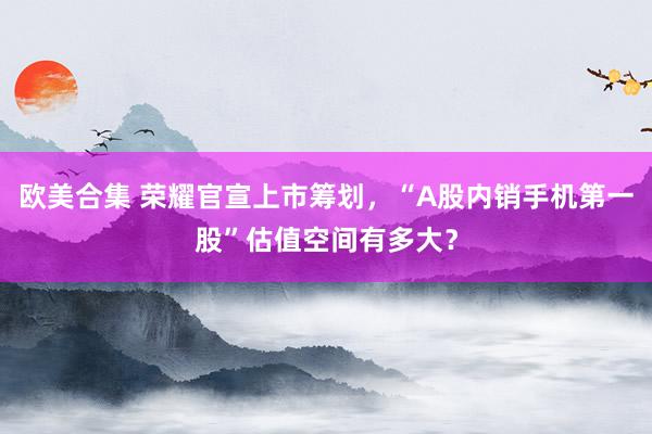 欧美合集 荣耀官宣上市筹划，“A股内销手机第一股”估值空间有多大？