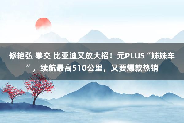 修艳弘 拳交 比亚迪又放大招！元PLUS“姊妹车”，续航最高510公里，又要爆款热销