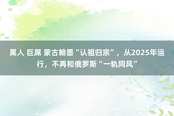 黑人 巨屌 蒙古翰墨“认祖归宗”，从2025年运行，不再和俄罗斯“一轨同风”