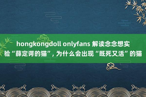 hongkongdoll onlyfans 解读念念想实验“薛定谔的猫”， 为什么会出现“既死又活”的猫