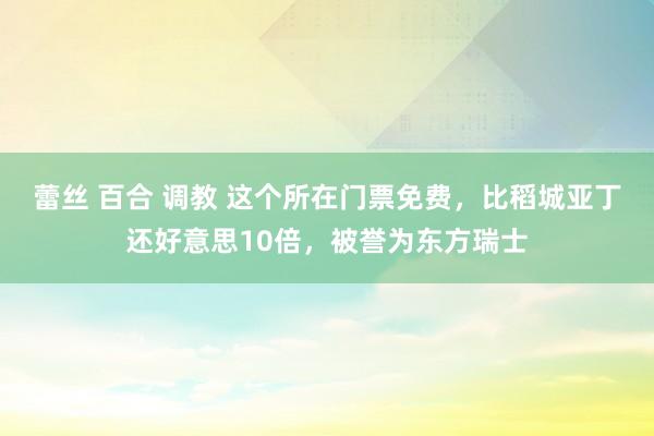 蕾丝 百合 调教 这个所在门票免费，比稻城亚丁还好意思10倍，被誉为东方瑞士