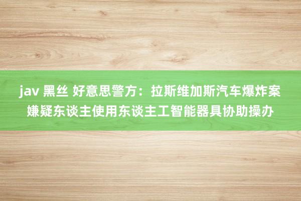 jav 黑丝 好意思警方：拉斯维加斯汽车爆炸案嫌疑东谈主使用东谈主工智能器具协助操办