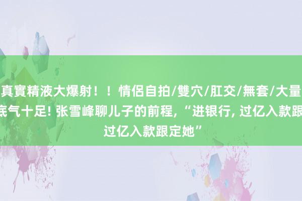 真實精液大爆射！！情侶自拍/雙穴/肛交/無套/大量噴精 底气十足! 张雪峰聊儿子的前程， “进银行， 过亿入款跟定她”