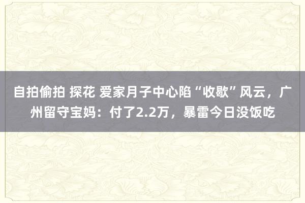 自拍偷拍 探花 爱家月子中心陷“收歇”风云，广州留守宝妈：付了2.2万，暴雷今日没饭吃