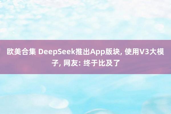 欧美合集 DeepSeek推出App版块， 使用V3大模子， 网友: 终于比及了