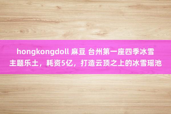 hongkongdoll 麻豆 台州第一座四季冰雪主题乐土，耗资5亿，打造云顶之上的冰雪瑶池