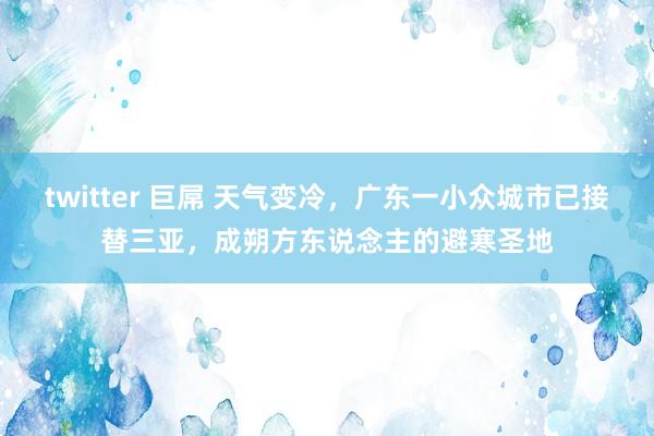 twitter 巨屌 天气变冷，广东一小众城市已接替三亚，成朔方东说念主的避寒圣地