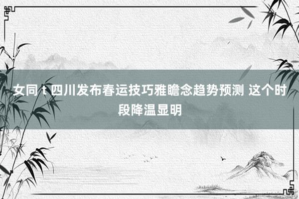 女同 t 四川发布春运技巧雅瞻念趋势预测 这个时段降温显明