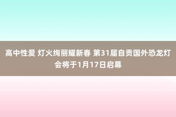 高中性爱 灯火绚丽耀新春 第31届自贡国外恐龙灯会将于1月17日启幕