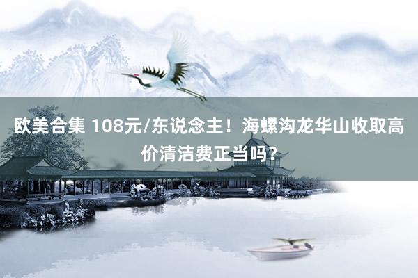 欧美合集 108元/东说念主！海螺沟龙华山收取高价清洁费正当吗？